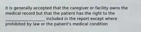 it is generally accepted that the caregiver or facility owns the medical record but that the patient has the right to the ____________________ included in the report except where prohibited by law or the patient's medical condition