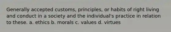 Generally accepted customs, principles, or habits of right living and conduct in a society and the individual's practice in relation to these. a. ethics b. morals c. values d. virtues