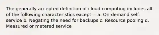 The generally accepted definition of cloud computing includes all of the following characteristics except--- a. On-demand self-service b. Negating the need for backups c. Resource pooling d. Measured or metered service