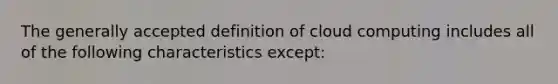 The generally accepted definition of cloud computing includes all of the following characteristics except: