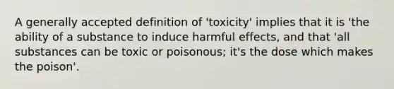 A generally accepted definition of 'toxicity' implies that it is 'the ability of a substance to induce harmful effects, and that 'all substances can be toxic or poisonous; it's the dose which makes the poison'.