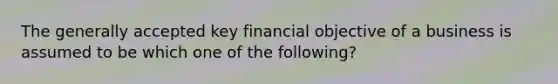 The generally accepted key financial objective of a business is assumed to be which one of the​ following?