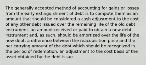 The generally accepted method of accounting for gains or losses from the early extinguishment of debt is to compute them as an amount that should be considered a cash adjustment to the cost of any other debt issued over the remaining life of the old debt instrument. an amount received or paid to obtain a new debt instrument and, as such, should be amortized over the life of the new debt. a difference between the reacquisition price and the net carrying amount of the debt which should be recognized in the period of redemption. an adjustment to the cost basis of the asset obtained by the debt issue.