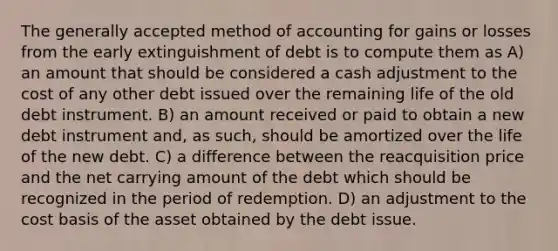 The generally accepted method of accounting for gains or losses from the early extinguishment of debt is to compute them as A) an amount that should be considered a cash adjustment to the cost of any other debt issued over the remaining life of the old debt instrument. B) an amount received or paid to obtain a new debt instrument and, as such, should be amortized over the life of the new debt. C) a difference between the reacquisition price and the net carrying amount of the debt which should be recognized in the period of redemption. D) an adjustment to the cost basis of the asset obtained by the debt issue.