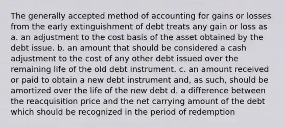 The generally accepted method of accounting for gains or losses from the early extinguishment of debt treats any gain or loss as a. an adjustment to the cost basis of the asset obtained by the debt issue. b. an amount that should be considered a cash adjustment to the cost of any other debt issued over the remaining life of the old debt instrument. c. an amount received or paid to obtain a new debt instrument and, as such, should be amortized over the life of the new debt d. a difference between the reacquisition price and the net carrying amount of the debt which should be recognized in the period of redemption