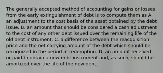 The generally accepted method of accounting for gains or losses from the early extinguishment of debt is to compute them as A. an adjustment to the cost basis of the asset obtained by the debt issue. B. an amount that should be considered a cash adjustment to the cost of any other debt issued over the remaining life of the old debt instrument. C. a difference between the reacquisition price and the net carrying amount of the debt which should be recognized in the period of redemption. D. an amount received or paid to obtain a new debt instrument and, as such, should be amortized over the life of the new debt.