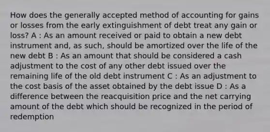 How does the generally accepted method of accounting for gains or losses from the early extinguishment of debt treat any gain or loss? A : As an amount received or paid to obtain a new debt instrument and, as such, should be amortized over the life of the new debt B : As an amount that should be considered a cash adjustment to the cost of any other debt issued over the remaining life of the old debt instrument C : As an adjustment to the cost basis of the asset obtained by the debt issue D : As a difference between the reacquisition price and the net carrying amount of the debt which should be recognized in the period of redemption