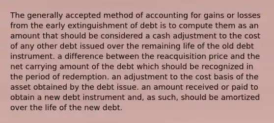 The generally accepted method of accounting for gains or losses from the early extinguishment of debt is to compute them as an amount that should be considered a cash adjustment to the cost of any other debt issued over the remaining life of the old debt instrument. a difference between the reacquisition price and the net carrying amount of the debt which should be recognized in the period of redemption. an adjustment to the cost basis of the asset obtained by the debt issue. an amount received or paid to obtain a new debt instrument and, as such, should be amortized over the life of the new debt.