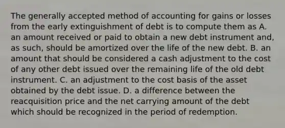 The generally accepted method of accounting for gains or losses from the early extinguishment of debt is to compute them as A. an amount received or paid to obtain a new debt instrument and, as such, should be amortized over the life of the new debt. B. an amount that should be considered a cash adjustment to the cost of any other debt issued over the remaining life of the old debt instrument. C. an adjustment to the cost basis of the asset obtained by the debt issue. D. a difference between the reacquisition price and the net carrying amount of the debt which should be recognized in the period of redemption.