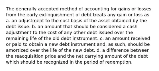 The generally accepted method of accounting for gains or losses from the early extinguishment of debt treats any gain or loss as a. an adjustment to the cost basis of the asset obtained by the debt issue. b. an amount that should be considered a cash adjustment to the cost of any other debt issued over the remaining life of the old debt instrument. c. an amount received or paid to obtain a new debt instrument and, as such, should be amortized over the life of the new debt. d. a difference between the reacquisition price and the net carrying amount of the debt which should be recognized in the period of redemption.