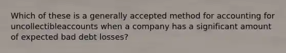 Which of these is a generally accepted method for accounting for uncollectibleaccounts when a company has a significant amount of expected bad debt losses?