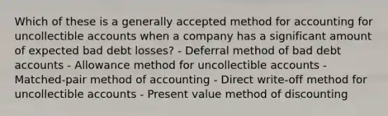 Which of these is a generally accepted method for accounting for uncollectible accounts when a company has a significant amount of expected bad debt losses? - Deferral method of bad debt accounts - Allowance method for uncollectible accounts - Matched-pair method of accounting - Direct write-off method for uncollectible accounts - Present value method of discounting