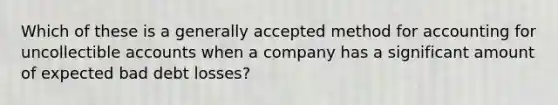 Which of these is a generally accepted method for accounting for uncollectible accounts when a company has a significant amount of expected bad debt losses?