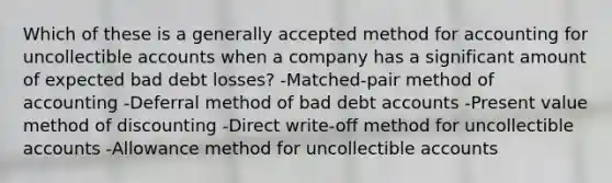 Which of these is a generally accepted method for accounting for uncollectible accounts when a company has a significant amount of expected bad debt losses? -Matched-pair method of accounting -Deferral method of bad debt accounts -Present value method of discounting -Direct write-off method for uncollectible accounts -Allowance method for uncollectible accounts