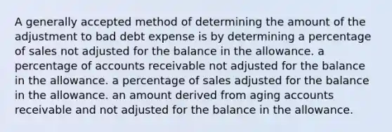 A generally accepted method of determining the amount of the adjustment to bad debt expense is by determining a percentage of sales not adjusted for the balance in the allowance. a percentage of accounts receivable not adjusted for the balance in the allowance. a percentage of sales adjusted for the balance in the allowance. an amount derived from aging accounts receivable and not adjusted for the balance in the allowance.