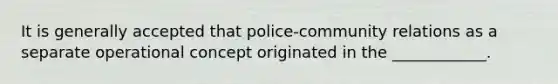 It is generally accepted that police-community relations as a separate operational concept originated in the ____________.