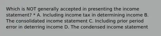 Which is NOT generally accepted in presenting the income statement? * A. Including income tax in determining income B. The consolidated income statement C. Including prior period error in deterring income D. The condensed income statement