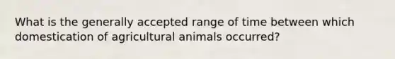 What is the generally accepted range of time between which domestication of agricultural animals occurred?