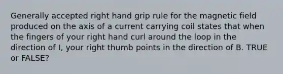 Generally accepted right hand grip rule for the magnetic field produced on the axis of a current carrying coil states that when the fingers of your right hand curl around the loop in the direction of I, your right thumb points in the direction of B. TRUE or FALSE?