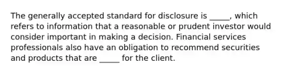 The generally accepted standard for disclosure is _____, which refers to information that a reasonable or prudent investor would consider important in making a decision. Financial services professionals also have an obligation to recommend securities and products that are _____ for the client.