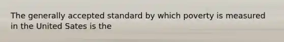 The generally accepted standard by which poverty is measured in the United Sates is the