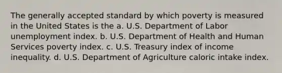 The generally accepted standard by which poverty is measured in the United States is the a. U.S. Department of Labor unemployment index. b. U.S. Department of Health and Human Services poverty index. c. U.S. Treasury index of <a href='https://www.questionai.com/knowledge/kTX8pTbg6A-income-inequality' class='anchor-knowledge'>income inequality</a>. d. U.S. Department of Agriculture caloric intake index.