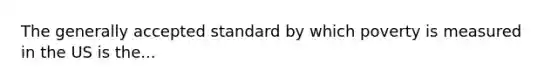 The generally accepted standard by which poverty is measured in the US is the...