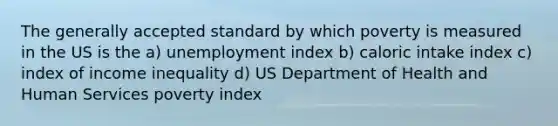 The generally accepted standard by which poverty is measured in the US is the a) unemployment index b) caloric intake index c) index of income inequality d) US Department of Health and Human Services poverty index