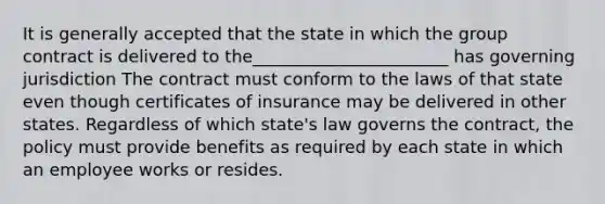 It is generally accepted that the state in which the group contract is delivered to the_______________________ has governing jurisdiction The contract must conform to the laws of that state even though certificates of insurance may be delivered in other states. Regardless of which state's law governs the contract, the policy must provide benefits as required by each state in which an employee works or resides.