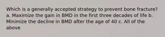 Which is a generally accepted strategy to prevent bone fracture? a. Maximize the gain in BMD in the first three decades of life b. Minimize the decline in BMD after the age of 40 c. All of the above