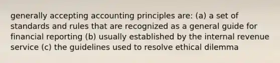 generally accepting accounting principles are: (a) a set of standards and rules that are recognized as a general guide for financial reporting (b) usually established by the internal revenue service (c) the guidelines used to resolve ethical dilemma