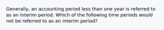 Generally, an accounting period less than one year is referred to as an interim period. Which of the following time periods would not be referred to as an interim period?