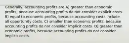 Generally, accounting profits are A) greater than economic profits, because accounting profits do not consider explicit costs. B) equal to economic profits, because accounting costs include all opportunity costs. C) smaller than economic profits, because accounting profits do not consider implicit costs. D) greater than economic profits, because accounting profits do not consider implicit costs.