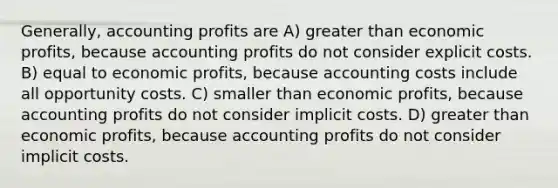 Generally, accounting profits are A) greater than economic profits, because accounting profits do not consider explicit costs. B) equal to economic profits, because accounting costs include all opportunity costs. C) smaller than economic profits, because accounting profits do not consider implicit costs. D) greater than economic profits, because accounting profits do not consider implicit costs.