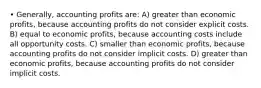 • Generally, accounting profits are: A) greater than economic profits, because accounting profits do not consider explicit costs. B) equal to economic profits, because accounting costs include all opportunity costs. C) smaller than economic profits, because accounting profits do not consider implicit costs. D) greater than economic profits, because accounting profits do not consider implicit costs.