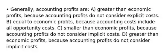 • Generally, accounting profits are: A) greater than economic profits, because accounting profits do not consider explicit costs. B) equal to economic profits, because accounting costs include all opportunity costs. C) smaller than economic profits, because accounting profits do not consider implicit costs. D) greater than economic profits, because accounting profits do not consider implicit costs.