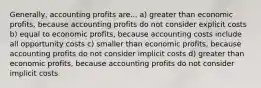 Generally, accounting profits are... a) greater than economic profits, because accounting profits do not consider explicit costs b) equal to economic profits, because accounting costs include all opportunity costs c) smaller than economic profits, because accounting profits do not consider implicit costs d) greater than economic profits, because accounting profits do not consider implicit costs