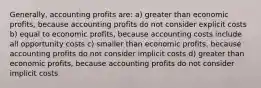 Generally, accounting profits are: a) greater than economic profits, because accounting profits do not consider explicit costs b) equal to economic profits, because accounting costs include all opportunity costs c) smaller than economic profits, because accounting profits do not consider implicit costs d) greater than economic profits, because accounting profits do not consider implicit costs