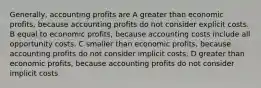 Generally, accounting profits are A greater than economic profits, because accounting profits do not consider explicit costs. B equal to economic profits, because accounting costs include all opportunity costs. C smaller than economic profits, because accounting profits do not consider implicit costs. D greater than economic profits, because accounting profits do not consider implicit costs