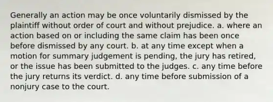 Generally an action may be once voluntarily dismissed by the plaintiff without order of court and without prejudice. a. where an action based on or including the same claim has been once before dismissed by any court. b. at any time except when a motion for summary judgement is pending, the jury has retired, or the issue has been submitted to the judges. c. any time before the jury returns its verdict. d. any time before submission of a nonjury case to the court.