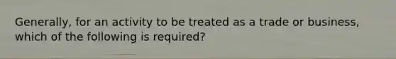 Generally, for an activity to be treated as a trade or business, which of the following is required?