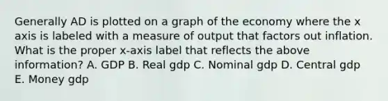 Generally AD is plotted on a graph of the economy where the x axis is labeled with a measure of output that factors out inflation. What is the proper x-axis label that reflects the above information? A. GDP B. Real gdp C. Nominal gdp D. Central gdp E. Money gdp