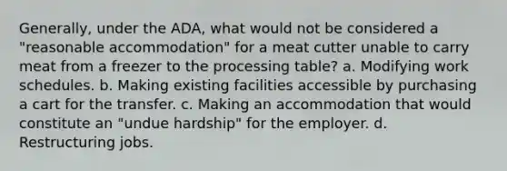 Generally, under the ADA, what would not be considered a "reasonable accommodation" for a meat cutter unable to carry meat from a freezer to the processing table? a. Modifying work schedules. b. Making existing facilities accessible by purchasing a cart for the transfer. c. Making an accommodation that would constitute an "undue hardship" for the employer. d. Restructuring jobs.