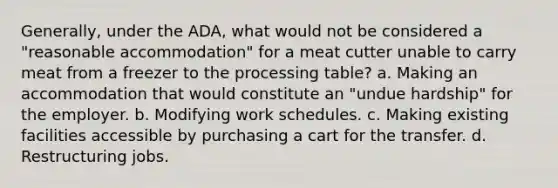 Generally, under the ADA, what would not be considered a "reasonable accommodation" for a meat cutter unable to carry meat from a freezer to the processing table? a. Making an accommodation that would constitute an "undue hardship" for the employer. b. Modifying work schedules. c. Making existing facilities accessible by purchasing a cart for the transfer. d. Restructuring jobs.