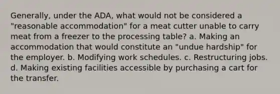 Generally, under the ADA, what would not be considered a "reasonable accommodation" for a meat cutter unable to carry meat from a freezer to the processing table? a. Making an accommodation that would constitute an "undue hardship" for the employer. b. Modifying work schedules. c. Restructuring jobs. d. Making existing facilities accessible by purchasing a cart for the transfer.