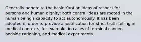 Generally adhere to the basic Kantian ideas of respect for persons and human dignity; both central ideas are rooted in the human being's capacity to act autonomously. It has been adopted in order to provide a justification for strict truth telling in medical contexts, for example, in cases of terminal cancer, bedside rationing, and medical experiments.