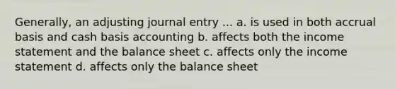 Generally, an adjusting journal entry ... a. is used in both accrual basis and cash basis accounting b. affects both the income statement and the balance sheet c. affects only the income statement d. affects only the balance sheet