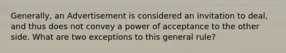 Generally, an Advertisement is considered an invitation to deal, and thus does not convey a power of acceptance to the other side. What are two exceptions to this general rule?