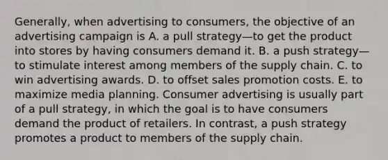 Generally, when advertising to consumers, the objective of an advertising campaign is A. a pull strategy—to get the product into stores by having consumers demand it. B. a push strategy—to stimulate interest among members of the supply chain. C. to win advertising awards. D. to offset sales promotion costs. E. to maximize media planning. Consumer advertising is usually part of a pull strategy, in which the goal is to have consumers demand the product of retailers. In contrast, a push strategy promotes a product to members of the supply chain.