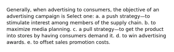 Generally, when advertising to consumers, the objective of an advertising campaign is Select one: a. a push strategy—to stimulate interest among members of the supply chain. b. to maximize media planning. c. a pull strategy—to get the product into stores by having consumers demand it. d. to win advertising awards. e. to offset sales promotion costs.